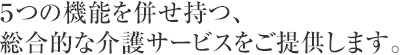 ５つの機能を併せ持つ、総合的な介護サービスをご提供します。