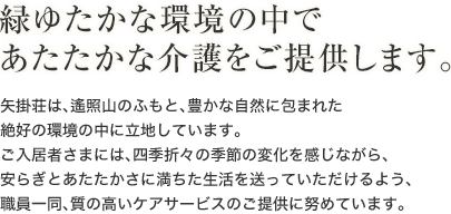 緑ゆたかな環境の中であたたかな介護をご提供します。　矢掛荘は、遙照山のふもと、豊かな自然に包まれた絶好の環境の中に立地しています。ご入居者さまには、四季折々の季節の変化を感じながら、安らぎとあたたかさに満ちた生活を送っていただけるよう、職員一同、質の高いケアサービスのご提供に努めています。