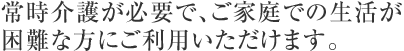 常時介護が必要で、ご家庭での生活が困難な方にご利用いただけます。